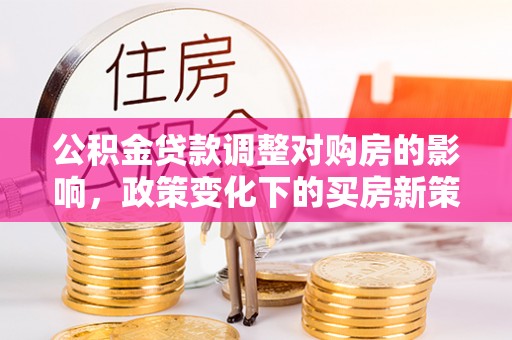 湟源公积金贷款调整对购房的影响，政策变化下的买房新策略