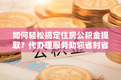 湟源如何轻松搞定住房公积金提取？代办理服务助您省时省力