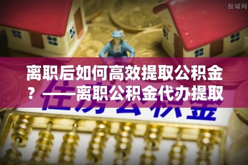 湟源离职后如何高效提取公积金？——离职公积金代办提取全流程解析
