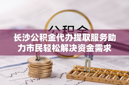 湟源长沙公积金代办提取服务助力市民轻松解决资金需求
