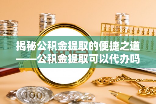湟源揭秘公积金提取的便捷之道——公积金提取可以代办吗？