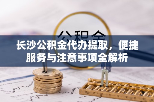 湟源长沙公积金代办提取，便捷服务与注意事项全解析