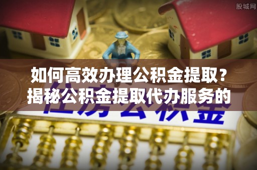 湟源如何高效办理公积金提取？揭秘公积金提取代办服务的优势与注意事项