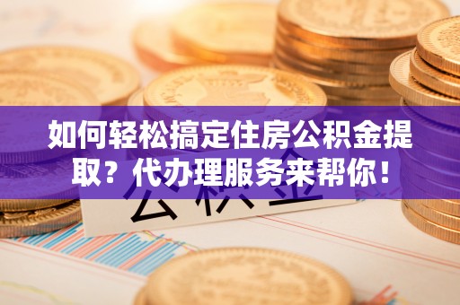 湟源如何轻松搞定住房公积金提取？代办理服务来帮你！