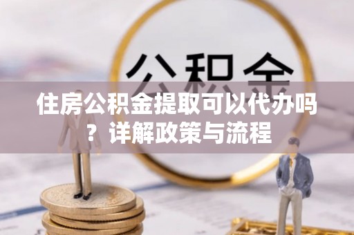 湟源住房公积金提取可以代办吗？详解政策与流程