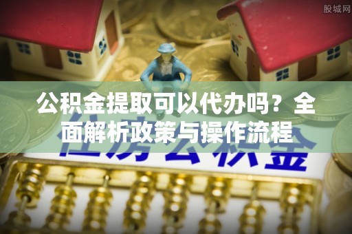 湟源公积金提取可以代办吗？全面解析政策与操作流程