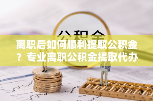 湟源离职后如何顺利提取公积金？专业离职公积金提取代办服务指南