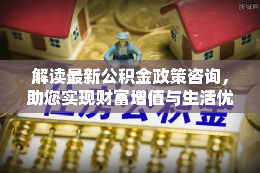 湟源解读最新公积金政策咨询，助您实现财富增值与生活优化