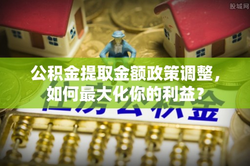 湟源公积金提取金额政策调整，如何最大化你的利益？