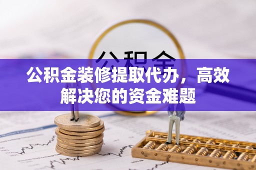 湟源公积金装修提取代办，高效解决您的资金难题