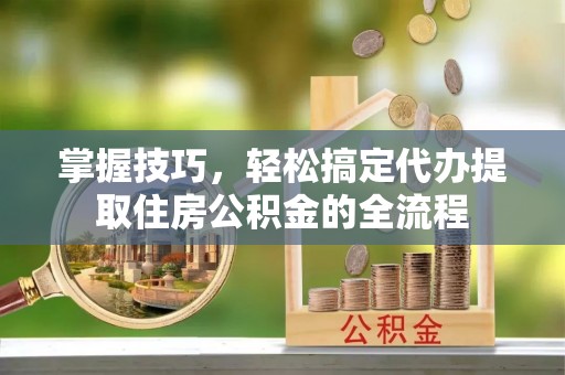 湟源掌握技巧，轻松搞定代办提取住房公积金的全流程