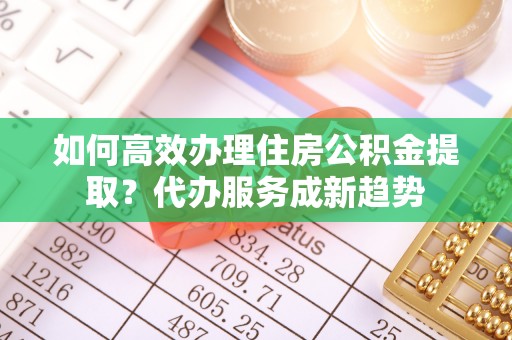 湟源如何高效办理住房公积金提取？代办服务成新趋势