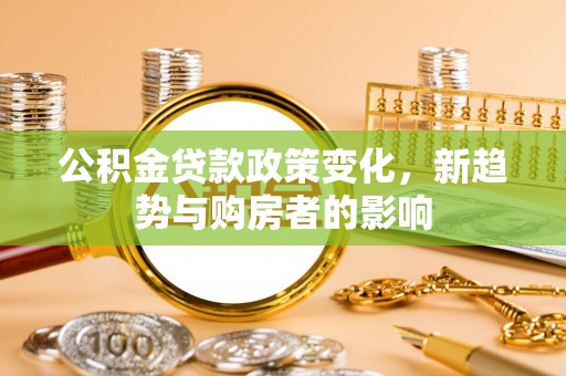 湟源公积金贷款政策变化，新趋势与购房者的影响