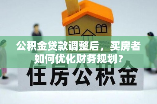 湟源公积金贷款调整后，买房者如何优化财务规划？