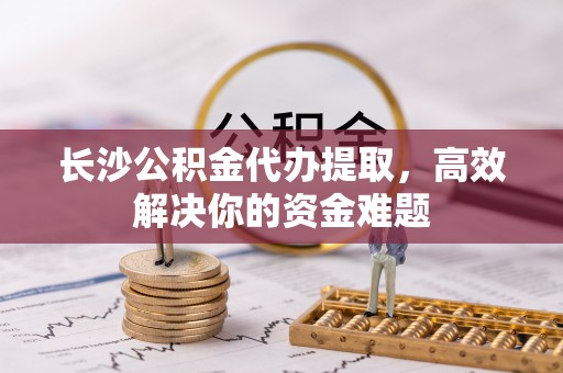 湟源长沙公积金代办提取，高效解决你的资金难题