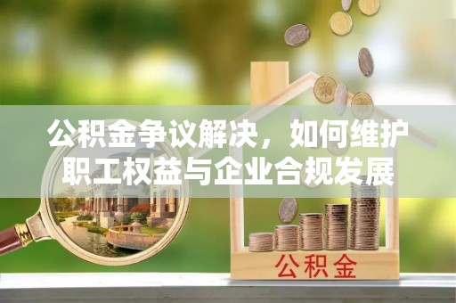 湟源公积金争议解决，如何维护职工权益与企业合规发展