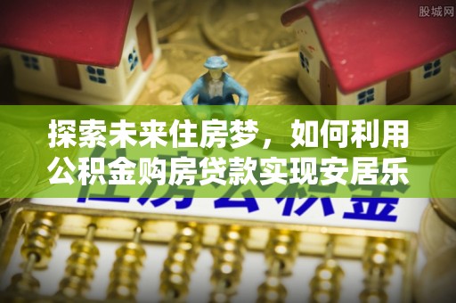 湟源探索未来住房梦，如何利用公积金购房贷款实现安居乐业