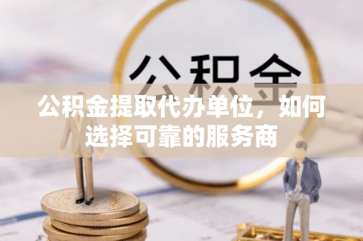 湟源公积金提取代办单位，如何选择可靠的服务商