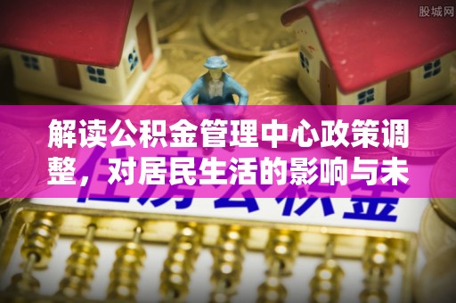 湟源解读公积金管理中心政策调整，对居民生活的影响与未来展望