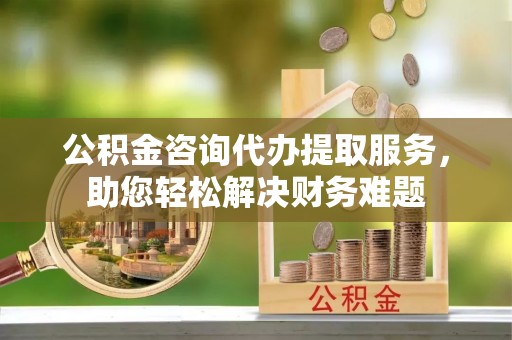 湟源公积金咨询代办提取服务，助您轻松解决财务难题