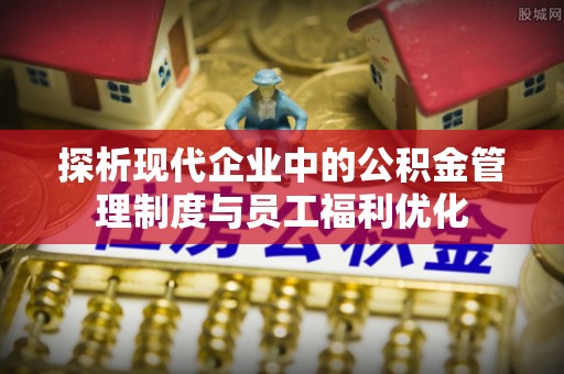 湟源探析现代企业中的公积金管理制度与员工福利优化