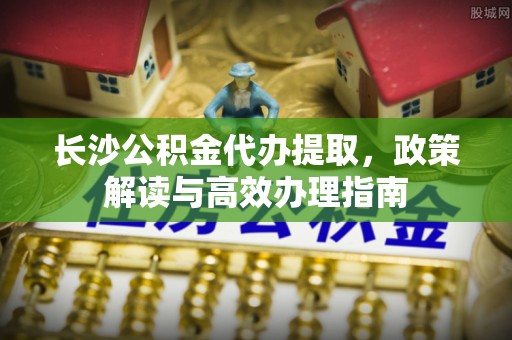湟源长沙公积金代办提取，政策解读与高效办理指南
