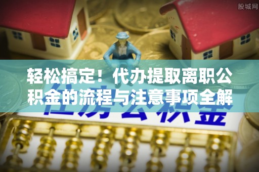 湟源轻松搞定！代办提取离职公积金的流程与注意事项全解析