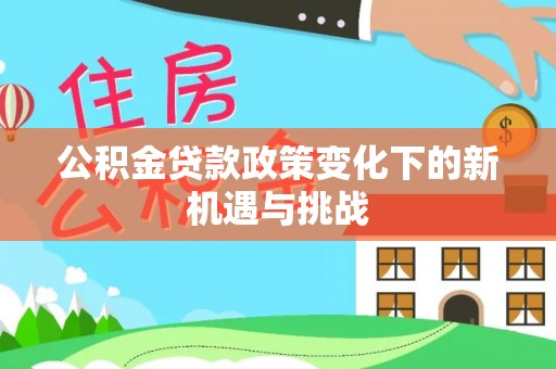 湟源公积金贷款政策变化下的新机遇与挑战