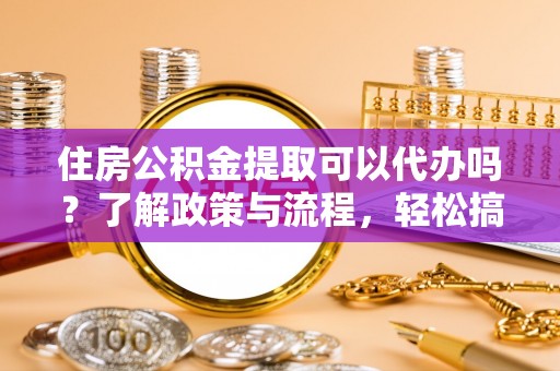 湟源住房公积金提取可以代办吗？了解政策与流程，轻松搞定公积金提取