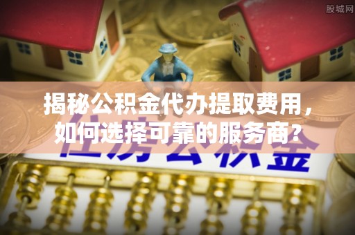 湟源揭秘公积金代办提取费用，如何选择可靠的服务商？