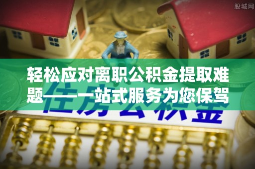 湟源轻松应对离职公积金提取难题——一站式服务为您保驾护航