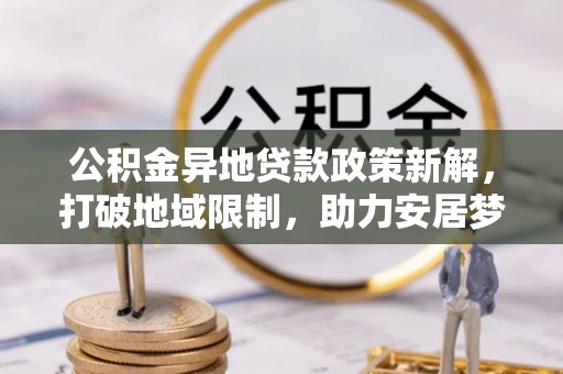 湟源公积金异地贷款政策新解，打破地域限制，助力安居梦想