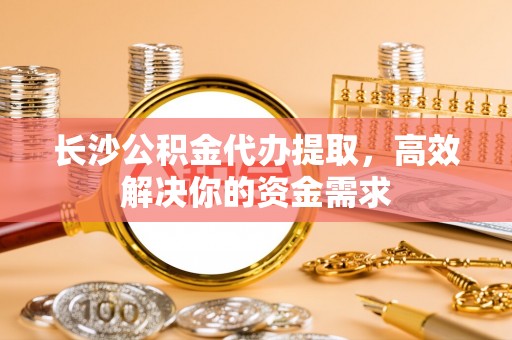 湟源长沙公积金代办提取，高效解决你的资金需求