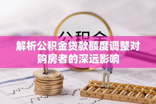 湟源解析公积金贷款额度调整对购房者的深远影响
