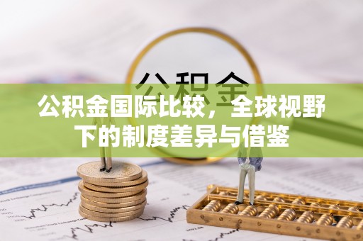 湟源公积金国际比较，全球视野下的制度差异与借鉴