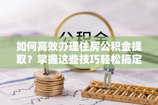 湟源如何高效办理住房公积金提取？掌握这些技巧轻松搞定