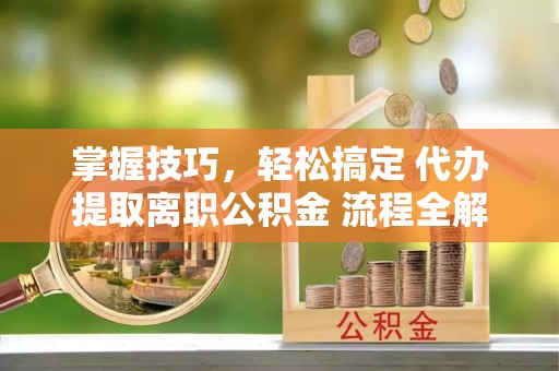 湟源掌握技巧，轻松搞定 代办提取离职公积金 流程全解析