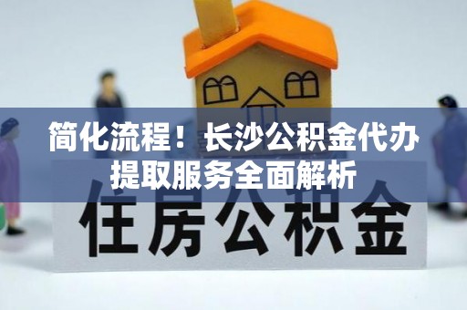 湟源简化流程！长沙公积金代办提取服务全面解析
