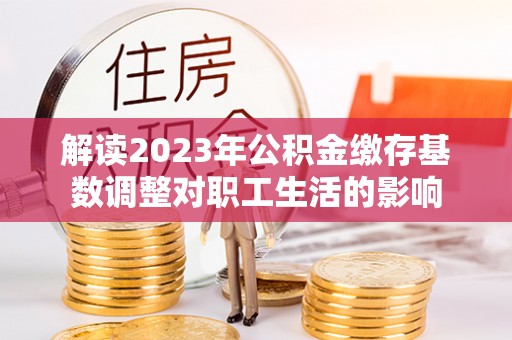 湟源解读2023年公积金缴存基数调整对职工生活的影响