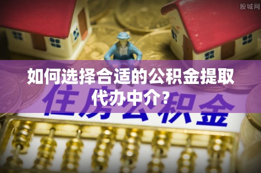 湟源如何选择合适的公积金提取代办中介？