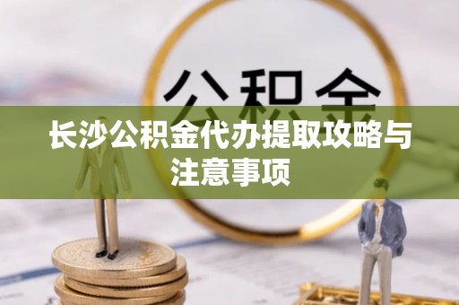 湟源长沙公积金代办提取攻略与注意事项