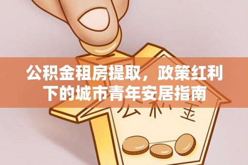 湟源公积金租房提取，政策红利下的城市青年安居指南