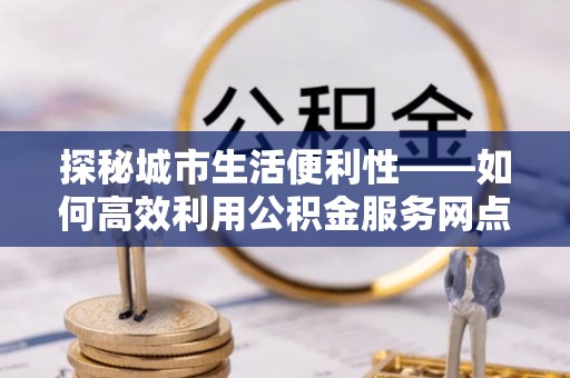 湟源探秘城市生活便利性——如何高效利用公积金服务网点查询工具