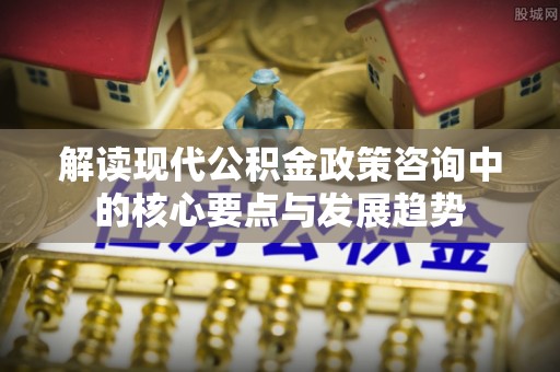 湟源解读现代公积金政策咨询中的核心要点与发展趋势