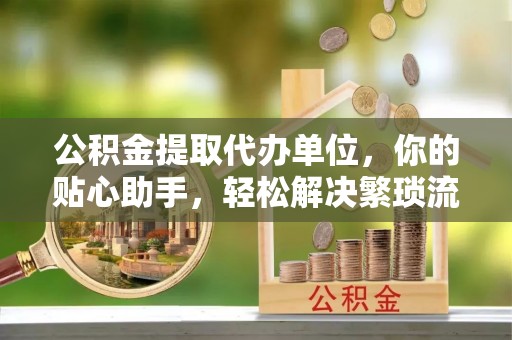 湟源公积金提取代办单位，你的贴心助手，轻松解决繁琐流程