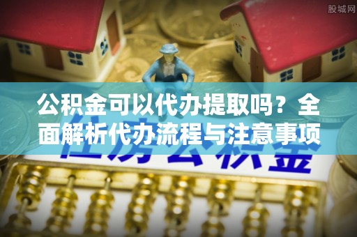 湟源公积金可以代办提取吗？全面解析代办流程与注意事项