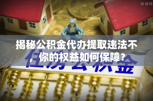湟源揭秘公积金代办提取违法不，你的权益如何保障？